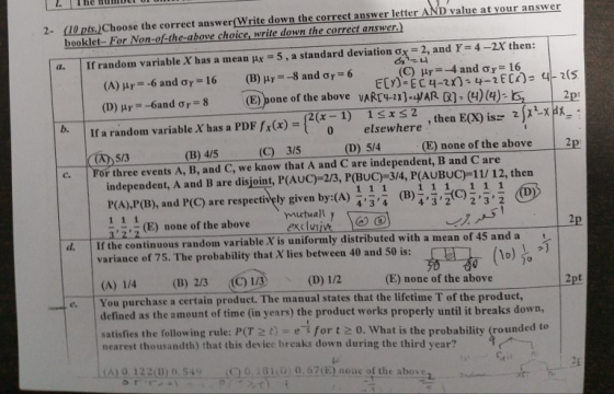 1 he numiti or 10 pts.)Choose the correct answer(Write down the correct answer letter AND value at your answer booklet- For Non-of-the-above choice, write down the correct answer.) 2- 2, ands4 (C) μ,--4 and σ,-16 If randon variable X has a mean μ,-5,astandard deviation σ 2X then: a. vARTHI]EAR R)-(4)(4 (D) r- 6and ơr-3 (E) one of the above elsewhere , then E(X) is 2pexpx- 5/4(E) none of the above 2 If a random variable X has a PDF fx(x)- (B)45 (C 3/5 (D) 5/3 c. For three events A, B, and C, we know that A and C are independent, B and C are independent, A and B are disjoint, P(AUC)-23, P(BUC)-3/4, p(AUBUC)11/ 12, then P(A),P(B), and P(C) are respectively given by:(A)을수 (B),知, 434 43223 2 mutuall y (E) none of the above 322 a exclusi If the continuous random variable X is uniformly distributed with a mean of 45 and a 2p d. variance of 75. The probability that X lies between 40 and 50 is: (E) none of the above You purchase a certain product. The manual states that the lifetime T of the product, defined as the amount of time (in years) the product works properly until it breaks down, satisfies the following rule: P(T 2 t)- e for t 2 0. What is the probability (rounded to nearest thousandth) that this device breaks down during the third year? し(A10.12 2(B)0.54%.-AC) 0.18hi) 0.67(E)noac ofthe above 2nd .--亦 .