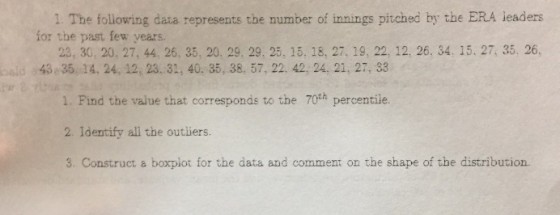1 The following data represents the number of innings pitched by the ERA leaders for the past few years 23, 30, 20, 27, 44, 26, 35, 20, 29. 29, 25, 15, 18, 27, 19, 22, 12, 26. 34. 15. 27, 35, 26, ald43 35, 14, 24, 12, 23. 31, 40. 35, 38, 57, 22. 42, 24, 21, 27, 33 1. Find the value that corresponds to the 70th percentile. 2. Identify all the outiiers 3. Construct a boxplot for the data and comment on the shape of the distribution.
