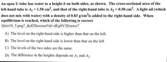 An open U-tube has water to a height h on both sides, as shown. The cross-sectional area of the left-hand tube is A1 1.50 cm2, and that of the right-hand tube is A2 -0.50 cm2. A light oil (which does not mix with water) with a density of 0.83 g/cmis added to the right-hand side. When equilibrium is reached, which of the following is correct Quiz10 5.png?_&d2lSessionVal-dEg9V2Emwo7 A) The level on the right-hand side is higher than that on the left. B) The level on the right-hand side is lower than that on the left C) The levels of the two sides are the same D) The difference in the heights depends on A1 and A2.