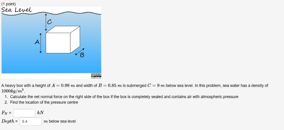 (1 point) Sea Level 3 A heavy box with a height of A = 0.99 m and width of B = 0.85 m is submerged C = 9 m below sea level. In this problem, sea water has a density of 1000kg/m3. 1. Calculate the net normal force on the right side of the box if the box is completely sealed and contains air with atmospheric pressure 2. Find the location of the pressure centre FN = Depth-9.4m kN m below sea level