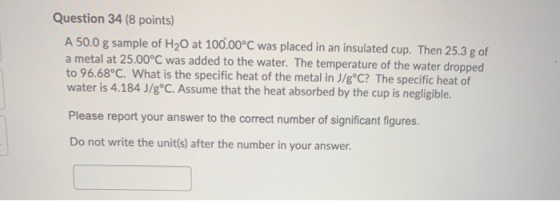 Question 34 (8 points) A 50.0 g sample of H20 at 100.00°C was placed in an insulated cup. Then 25.3 g of a metal at 25.00°C w