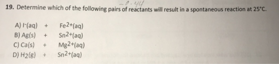 19. Determine which of the following pairs of reactants will result in a spontaneous reaction at 25°c. A) I(aq) Fe2+(aq) B) Ag(s) Sn2+(aq) C) Ca(s) Mg2+(aq) D) H2(g)Sn2+(aq)