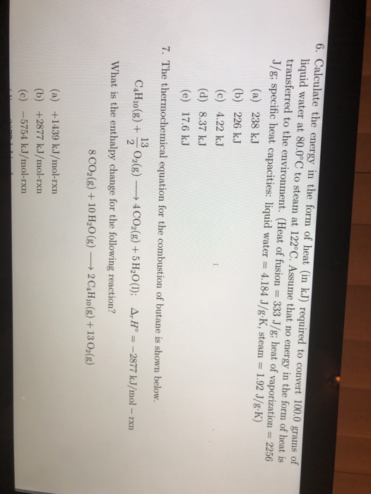 6. Calculate the energy in the form of heat (in k.J) required to convert 100.0 grams of liquid water at 80.0°C to steam at 122 °C. Assume that no energy in the form of heat is transferred to the environment. (Heat of fusion 333 J/g; heat of vaporization 2256 J/g; specific heat capacities: liquid water 4.184 J/g K, steam 1.92 J/g K) (a) 238 kJ (b) 226 kJ (c) 4.22 kJ (d) 8.37 kJ (e) 17.6 kJ 7. The thermochemical equation for the combustion of butane is shown below. 13 C4H40(g) + 02(g).-→ 4C02(g) + 5H20(1); Δ,H。=-2877 kJ/mol-rxn What is the enthalpy change for the following reaction? 8 co, (g) + 10H20 (g)--12 C4H,o(g) + 13 02(g) (a) +1439 kJ/mol-rx (b) +2877 kJ/mol-rxn (c)-5754 kJ/mol-rxn