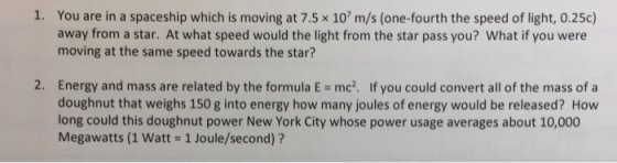 1. You are in a spaceship which is moving at 7.5 x 10 m/s (one-fourth the speed of light, 0.25c) away from a star. At what speed would the light from the star pass you? What if you were moving at the same speed towards the star? 2, Energy and mass are related by the formula E doughnut that weighs 150 g into energy how many joules of energy would be released? How long could this doughnut power New York City whose power usage averages about 10,000 Megawatts (1 Watt 1 Joule/second)? mc2. If you could convert all of the mass of a