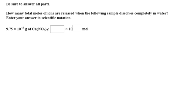 Be sure to answer all parts How many total moles of ions are released when the following sample dissolves completely in water? Enter vour answer in scientific notation. 9.75 x 10-5 g of Ca(NO3)2: ×10 mol