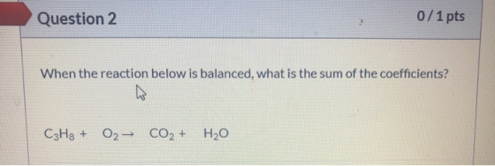 Question 2 0/1 pts When the reaction below is balanced, what is the sum of the coefficients? CzH3 + 02- CO2 + H2O