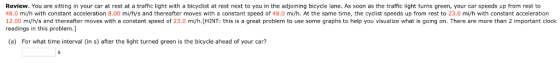 Review. You are sitting in your car at rest at a traffic light with a bicyclist at rest next to you in the adjoining bicycle lane. As soon as the traffic light turns green, your car speeds up from rest to 4 18.0 mi/h with constant acceleration 8.00 mi/h/s and thereafter moves with a constant speed of 48.0 mi/h. At the same time, the cyclist speeds up from rest to 23.0 mi/h with constant acceleration 12.00 mi/h/s and thereafter moves with a constant speed of 23.0 mi/h.[HINT: this is a great problem to use some graphs to help you visualize what is going on. There are more than 2 important clock readings in this problem.] (a) For what time interval (in s) after the light turned green is the bicycle ahead of your car?