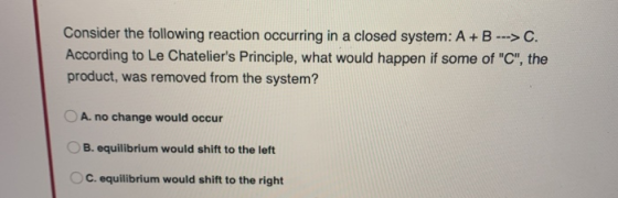 Consider the following reaction occurring in a closed system: A+B -->C. According to Le Chateliers Principle, what would hap