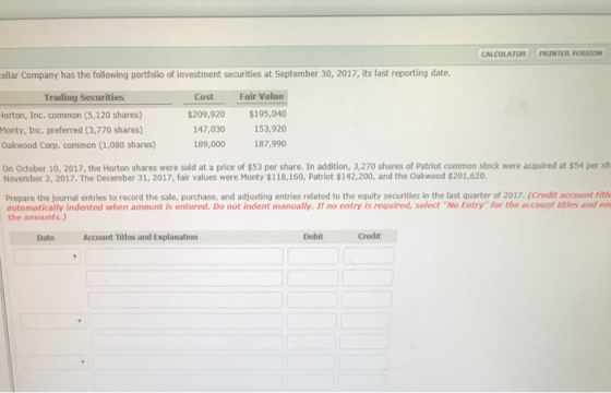 CALCULATOR PRINTER VERSION ellar Company has the following portfolio of investment securities at September 30, 2017, its last reporting date. Cost Fair Value $209,920 $195,040 147,030 153,920 189,000 187,990 Trading Securities lorton, Inc. common (5,120 shares) Monty, Inc. preferred (3,770 shares) Oakwood Corp. common (1,080 shares) On October 10, 2017, the Horton shares were sold at a price of $53 per share. In addition, 3,270 shares of Patriot common stock were acquired at $54 per sh November 2, 2017. The December 31, 2017, fair values were Monty $118,160, Patriot $142,200, and the Oakwood $201,620. Prepare the journal entries to record the sale, purchase, and adjusting entries related to the equity securities in the last quarter of 2017.(Credit account title automatically indented when amount is entered. Do not indent manually. If no entry is required, select No Entryfor the account titles and en the amounts.) Date Account Titles and Explanation Debit Credit