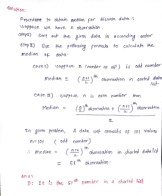 Solution: Procedure to obtoin median for discrete data. Guppose we have n observaion Stept) Sort out the aiven data in ascending order step) Use the potlousing permula to caleulate he median of dota coset) Suppose n Cnumber of obs) is odd number median- Atl〉th observa Hon in Sorted dat case TT) suppose n is even numberHen th median (keaa t ObservaHon observaHon 2 2 In given problem, A data se consists of 101 values dd number median ) hobmenvatien in shored da 51h ohservaHion Ans. D: It ts the SIS* number a shorted lisk