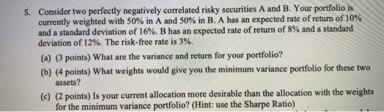 5. Consider two perfectly negatively correlated risky securities A and B. Your portfolio is currently weighted with 50% in A