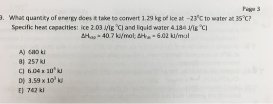 Page 3 9. What quantity of energy does it take to convert 1.29 kg of ice at -23°C to water at 35°C? Specific heat capacities ice 2.03 J/(g oC) and liquid water 4.184 J/(g oC) vap 40.7 ku/mol; AHfus 6.02 kl/mol AH A) 680 B) 257 c) 6.04 x 104 D) 3.59 x 103 E) 742