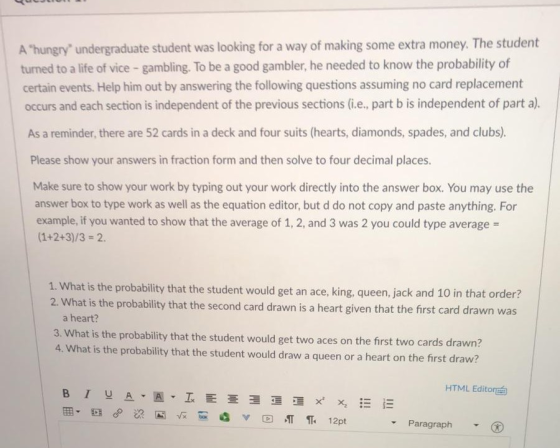 A hungry undergraduate student was looking for a way of making some extra money. The student turned to a life of vice - gambling. To be a good gambler, he needed to know the probability of certain events. Help him out by answering the following questions assuming no card replacement occurs and each section is independent of the previous sections (i.e., part b is independent of part a). As a reminder, there are 52 cards in a deck and four suits (hearts, diamonds, spades, and clubs). Please show your answers in fraction form and then solve to four decimal places. Make sure to show your work by typing out your work directly into the answer box. You may use the answer box to type work as well as the equation editor, but d do not copy and paste anything. For example, if you wanted to show that the average of 1, 2, and 3 was 2 you could type average 1. What is the probability that the student would get an ace, king, queen, jack and 10 in that order? 2. What is the probability that the second card drawn is a heart given that the first card drawn was a heart? 3. What is the probability that the student would get two aces on the first two cards drawn? 4. What is the probability that the student would draw a queen or a heart on the first draw? HTML Editort Paragraph