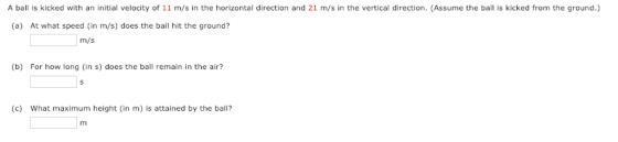 A ball is kicked with an initial velocity of 11 m/s in the horizontal direction and 21 m/s in the vertical direction. (Assume the bal is kicked from the ground.) (a) At what speed (in m/s) does the ball hit the ground? m/s (b) For how long (in s) does the ball remain in the air? (c) What maximum height (in m) is attained by the ball?