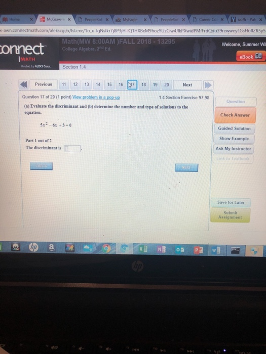 Math(MW 8:00AM )FALL 2018-13295 College Algebra, 2nd Ed Welcome, Summer W onnect Book MATH Section 1.4 Previous | 11 12 13 14 15 16 71 18 19 20 Next Question 17 of 20 (1 point) View problem in a pop .4 Section Exercise 97,98 Question (a) Evahuate the discriminant and (b) determine the number and type of solutions to the equation Check Answer 5x2-6x +3-0 Guided Solution Show Example Ask My Instructor Part 1 out of 2 The discriminant is Save for Later Submit Assignment
