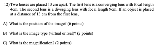 12) Two lenses are placed 13 cm apart. The first lens is a converging lens with focal length 4cm. The second lens is a diverg