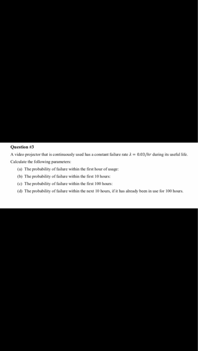 Question #3 A video projoctor that is continuously usod has a comstant failure rate à 003/hr during its useful life. Calculate the following parameters: (a) The probability of failure within the first hour of usage: (b) The probability of failure within the first 10 hours (c) The probability of failure within the first 100 hours: (d) The probability of failure within the next 10 hours, if it has already been in use for 100 hours