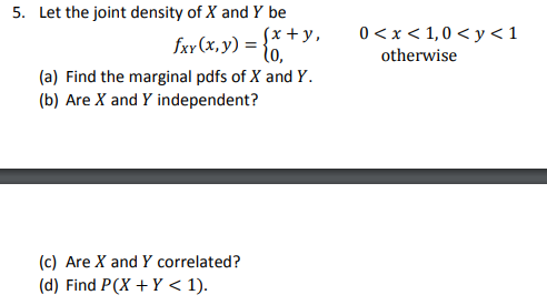 5. Let the joint density of X and Y be fr(x,) = (x + y, fxy(x, y) = 0, 0<x< 1,0 <y <1 otherwise (a) Find the marginal pdfs of