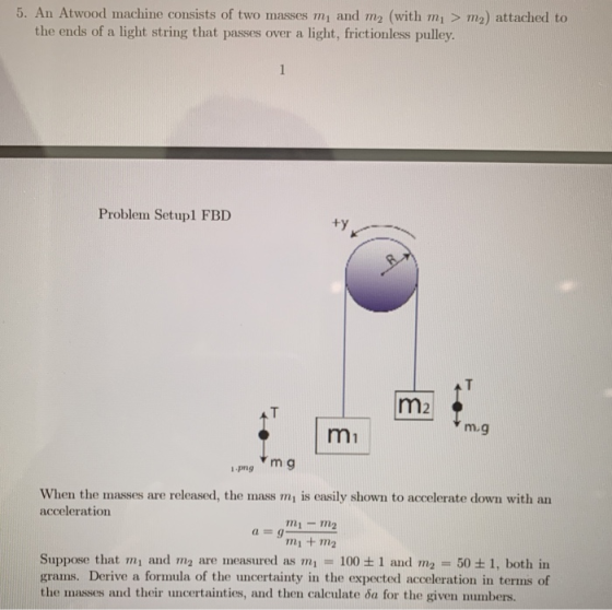 5. An Atwood machine consists of two masses mi and m2 (with mi > m2) attached to the ends of a light string that passes over a light, frictionless pulley Problem Setup1 FBD ty m2 mi 1-png When the masses are released, the mass mi is easily shown to accelerate down with an acceleration mi m2 mi +m2 Suppose that and m 2 are measured as mn = 100 ± 1 and mg = 50 ± 1, both in grams. Derive a formula of the uncertainty in the expected acceleration in terms of the masses and their uncertainties, and then calculate ca for the given numbers