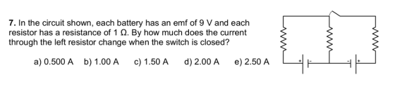 7. In the circuit shown, each battery has an emf of 9 V and each resistor has a resistance of 1 ?. By how much does the current through the left resistor change when the switch is closed? a) 0.500 A b) 1.00 A c 1.50A d) 2.00 A e) 2.50 A