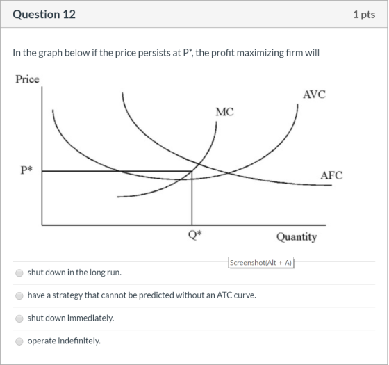 Question 12 1 pts In the graph below if the price persists at P*, the profit maximizing firm will Price AVC MC P* AFC Quantit