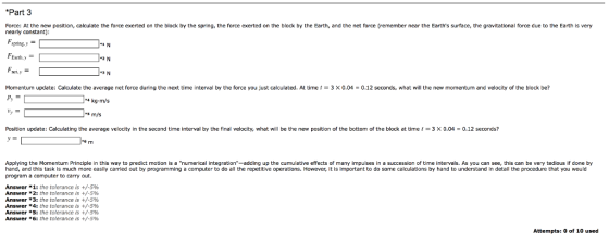 Part 3 Force: At the new position, calculate the force exerted on the block by the spring, the force exerted on the block by the Earth, and the net force (remember near the Earths surface, the gravitational force due to the Earth is very nearly constant) pring,y FEanth,y Momentum update: Calculate the average net force during the next time interval by the force you just calculated. At time t 3 × 0.04 = 0.12 seconds, what will the new momentum and velocity of the block be? 4 kg m/s s m/s Position update: Calculating the average velocity in the second time interval by the final velocity, what will be the new position of the bottom of the block at time 1-3 0.04 = 0.12 seconds? Applying the Momentum Principle in this way to predict motion is a numerical integration-adding up the cumulative effects of many impulses in a succession of time intervals. As you can see, this can be very tedious if done by hand, and this task is much more easily carried out by programming a computer to do all the repetitive operations. However, it is important to do some calculations by hand to understand in detail the procedure that you would program a computer to carry out. Answer * 1: the tolerance is +/-5% Answer *2: the tolerance is +/-596 Answer * 3: the tolerance is +/-5% Answer *4: the tolerance is +/-5% Answer *5: the tolerance is +/-5% Answer * 6: the tolerance is +/-5% Attempts: 0 of 10 used