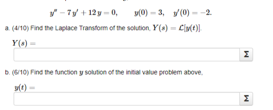y – 7y +12 y = 0, y(0) = 3, y(0) = -2. a. (4/10) Find the Laplace Transform of the solution, Y(8) = L[y(t)]. Y(8) = M b. (