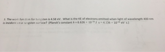 3. The work function for tungsten is 4.58 ev. What is the KE of electrons emitted when light of wavelength 400 nm is incident on a tungsten surface? (Plancks constant h 6.626 x 10-4 J s 4.136 x 10-15 ev s.)