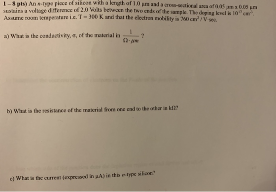 1-8 pts) An n-type piece of silicon with a length of 1.0 Jim and a cross-sectional area of 0.05 um x 0.05 um sustains a volta
