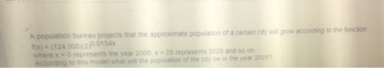 A popuilation bureau projects that the approximate population of a certain city will grow according x)(124.0002)0 0134x where x -O represents the year 2000 x 25 represents 2025 and so on According to this model what wi the popuilation of the ciy be in the year 20257