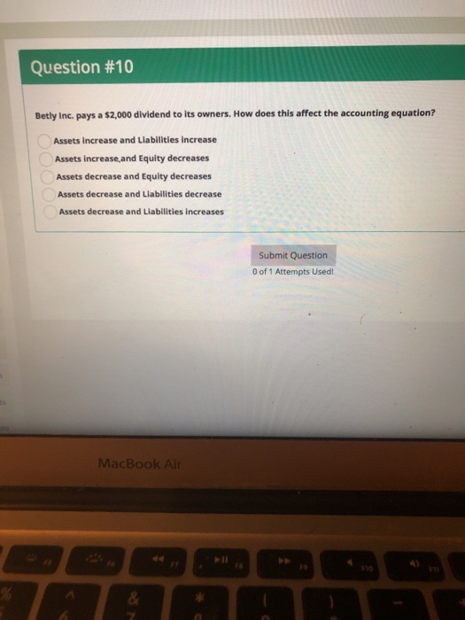 Question #10 Betly Inc. pays a $2,000 dividend to its owners. How does this affect the accounting equation? Assets increase and Liabilities increase Assets increase,and Equity decreases Assets decrease and Equity decreases Assets decrease and Liabilities decrease Assets decrease and Liabilities increases Submit Question 0 of 1 Attempts Used MacBook Air 10