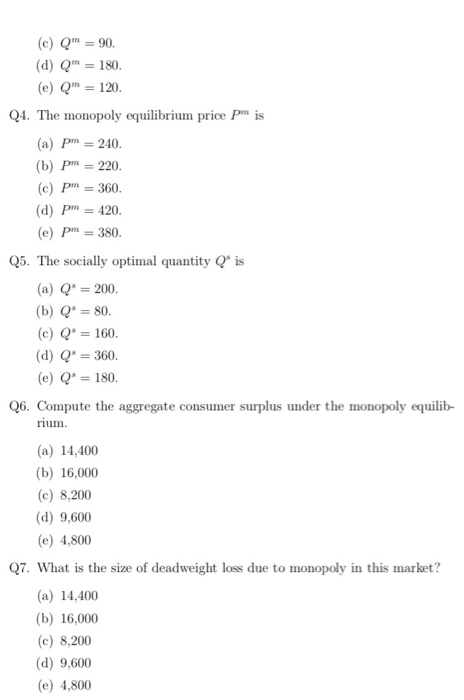 (c) Q90. (dQ 180 (e) Qm 120 Q4. The monopoly equilibrium price Pm is (a) Pm 240 (b) Pm 220 (c) Pm 360 (d) Pm 420 (e) Pm 380 Q5. The socially optimal quantity Q is (a) 200 (b) Q s0. (c) 160. (d) 360. (e) Q 180 Q6. Compute the aggregate consumer surplus under the monopoly equilib- um (a) 14,400 (b) 16,000 (c) 8,200 (d) 9,600 (e) 4,800 Q7. What is the size of deadweight loss due to monopoly in this market? (a) 14,400 (b) 16,000 (c) 8,200 (d) 9,600 (e) 4,800