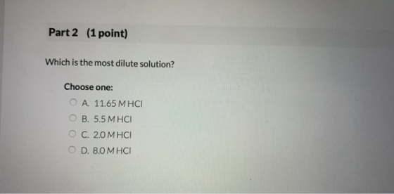 Part 2 (1 point) Which is the most dilute solution? Choose one: O A. 11.65 M HCI OB. 5.5 M HCI OC. 2.0 M HCI O D. 8.0 M HCI
