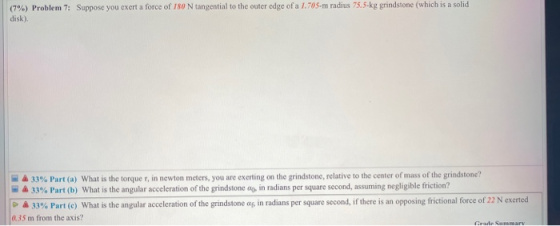(7%) Problem 7: Suppose you exert a force of 180 N tangential to the outer edge of a 1.705-m radius 75.5 kg grindstone (which