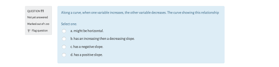 QUESTION 11 Along a curve, when one variable increases, the other variable decreases. The curve showing this relationship Not