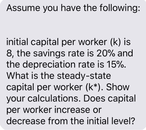 Assume you have the following: initial capital per worker (k) i:s 8, the savings rate is 20% and the depreciation rate is 15%. What is the steady-state capital per worker (k*). Show your calculations. Does capital per worker increase or decrease from the initial level?