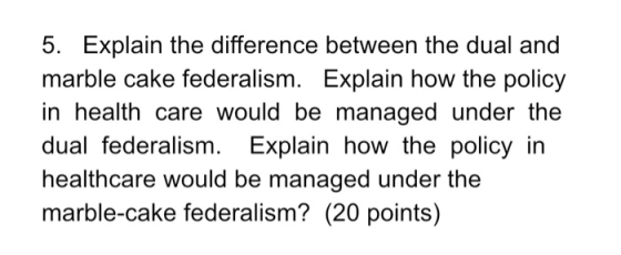 5. Explain the difference between the dual and marble cake federalism. Explain how the policy in health care would be managed