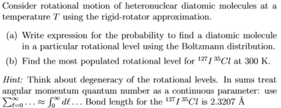 Consider rotational motion of heteronuclear diatomic molecules at a temperature T using the rigid-rotator approximation. (a) Write expression for the probability to find a diatomic molecule in a particular rotational level using the Boltzmann distribution. (b) Find the most populated rotational level for 127 r 35 at 300 K. Hint: Think about degeneracy of the rotational levels. In sums treat angular momentum quantum number as a continuous parameter: use o... Jo de... Bond length for the 127 r 35 Cl is 2.3207