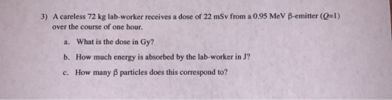 3) A careless 72 kg lab-worker receives a dose of 22 mSv from a 0.95 MeV B-emitter (Q=1) over the course of one hour. a. What