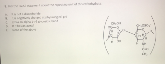 8. Pick the FALSE statement about the repeating unit of this carbohydrate: A. It is not a disaccharide B. It is negatively ch