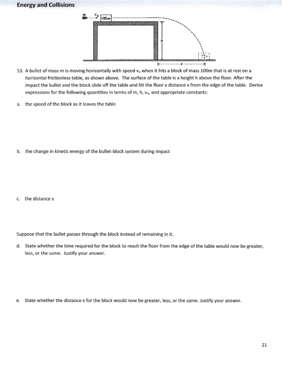 Energy and Collisions 100m 53. A bullet of mass m is moving horizontally with speed vo when it hits a block of mass 100m that is at rest on a horizontal frictionless table, as shown above. The surface of the table is a height h above the floor. After the impact the bullet and the block slide off the table and hit the floor a distance x from the edge of the table. Derive expressions for the following quantities in terms of m, h, Vo, and appropriate constants: a. the speed of the block as it leaves the table b. the change in kinetic energy of the bullet-block system during impact c. the distance x Suppose that the bullet passes through the block instead of remaining in it. d. State whether the time required for the block to reach the floor from the edge of the table would now be greater less, or the same. Justify your answer. e. State whether the distance x for the block would now be greater, less, or the same. Justify your answer 21
