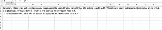 M18 J* Name Box 0 Savemart, which owns and operates grocery stores across the United States, currently has $50 million in debt and S100 million in equity outstanding. Its stock has a beta of 1.2. 2 It is planning a leveraged buyout, where it will increaseits debt/equity ratio of 8. 3 | If the tax rate is 40%, what will the beta of the equity in the firm, be after the LBO,