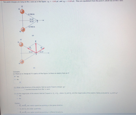 the ans. 92-+ 3.60 С. They are equdstart from the point P, which res on Two point charges are lying on the y as as in the figure: Q1--3.60 uc 0.700 m 31.0 P 0.700 m 41 31.0 31o 仂) Concepts (0) There is no charge at P in part a of the figure. Is there an electric fieid at P Yes No () what is the direction of the electric field at point P due to charge o counterclockwise from the +x axis (s) 1s the magnitude of the electric field at p equal to Ei岠2, where E, and E2 are the magnitudes of the electric fields produced by Q, and 02, No Explain E, and E, are vector quentities pointing in the same direction 1 and E sre scalar quantities Es and E, are qusebties ctor quantities point.ง in different directions.