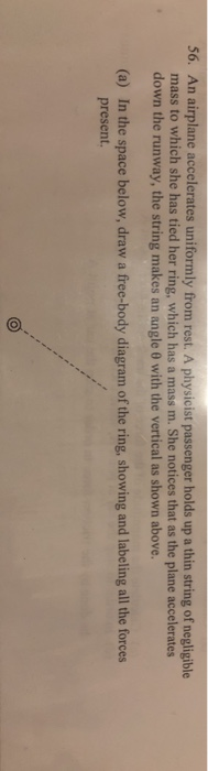 An airplane accelerates uniformly from rest. A physicist passenger holds up a thin string of negligible mass to which she has tied her ring, which has a mass m. She notices that as the plane accelerates down the runway, the string makes an angle 0 with the vertical as shown above. 56. In the space below, draw a free-body diagram of the ring, showing and labeling all the forces present. (a)