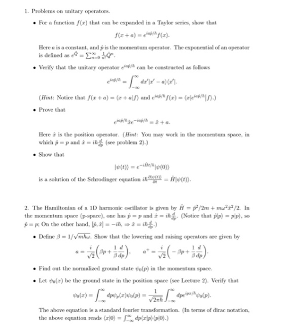 1. Problems on unitary operators. For a function f(r) that can be expanded in a Taylor series, show that Here a is a constant, and pis the momentum operator. The exponential of an operator is defined as ea_ ??? i,O Verify that the unitary operator elo/h can be constructed as follows (Hint: Notice that f(x +a) (al) and eohf())) e Prove that Here is the position operator. (Hint: You may work in the momentum space, in which p = p and = ih,, (see problem 2).) Show that is a solution of the Schrodinger equation i)) 2. The Hamiltonian of a 1D harmonic oscillator is given by H/2mmu/2. In the momentum! space (p-space), one has p = p and i = ih (Notie that plp) = PP), so p p: On the other hand, p,i, Define B-1/mhw. Show that the lowering and raising operators are given by 3 dp Find out the normalized ground state o(p) in the momentum space. . Let (x) be the ground state in the position space (see Lecture 2). Verify that The above equation is a standard fourier transformation. (In terms of dirac notation, the above equation reads (odprlpplo).)