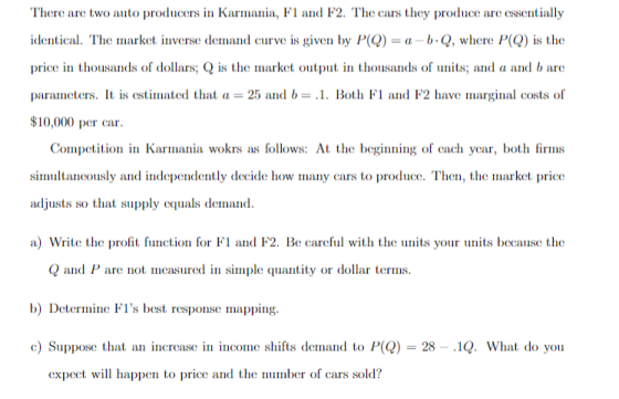There are two auto producers in Karmaa, F1 and F2. The cars they produce are essentially identical. The Illarkt inverse del nand curve is given by P(Q)-α b. Q, where P Q is the price thousands of dollars; Qis the market output in thousands of uts and a and b ar parameters. It is estimated that a 25 and b= .1. Bothド1 and F2 have inarginal costs (f 10,000 per car Competition in Karnia wokrs as follows: At the begiig of cach year, both firms simultancously and independently decide how many cars to produce. Then, the market price adjusts so that supply equals demand a) Write the profit futi for Fl and F2. Be carefl with the uts your units because the Qand P are not measured in simple quantity or dollar terms b) Detere Fs best response mapping c) Suppose that an increase in income shifts demand to P) 28 - .1Q. What do you expect will happen to price and the number of cars sold?