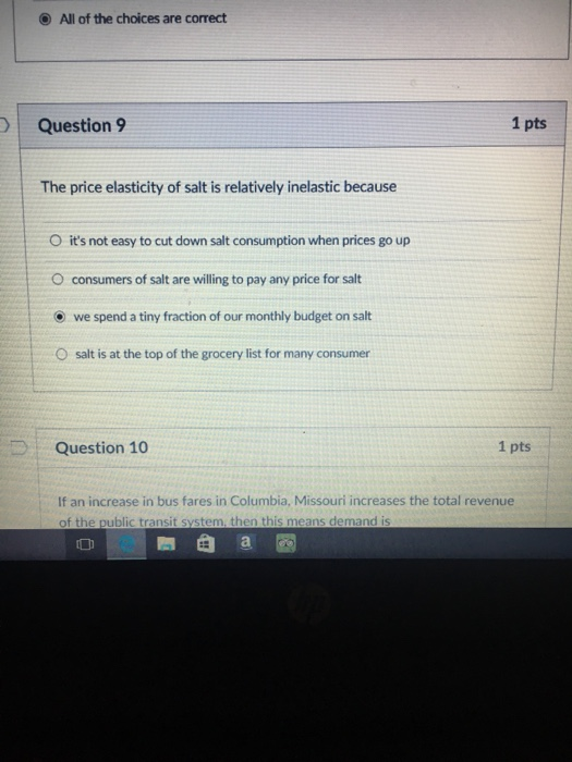 O All of the choices are correct Question 9 1 pts The price elasticity of salt is relatively inelastic because O its not easy to cut down salt consumption when prices go up O consumers of salt are willing to pay any price for salt we spend a tiny fraction of our monthly budget on salt salt is at the top of the grocery list for many consumer O Question 10 1 pts If an increase in bus fares in Columbia, Missouri increases the total revenue of the public transit system, then this means demand is