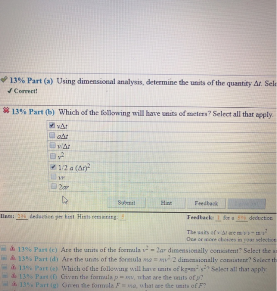 13% Part (a) Using dimensional analysis, determine the units of the quantity Sele Correct! 13% Part (b) Which of the following will have units of meters? Select all that apply. 2 1/2 a (Ar) 2ar Submit Hint Fedback ints:2a deduction per hint. Hints remaining: Feedback: 1 for a 50% deduction The units of v Ar are ms/s m/s2 One or more choices in your selection 13% Part (c) Are the units of the formula v2-2ar dimensionally consistent? Select the si Δ 13% Part (d) Are the units of the formula ma = mv2 2 dimensionally consistent? Select th ini s 13% Part (e) which of the following will have units of kg.m, s2, Select all that apply me as 13% Part (f) Given the formula mv, what are the units ofp? 130% Part (g) Given the formula F-ma, what are the units of F?