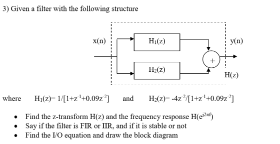 3) Given a filter with the following structure X(n); Hi(Z) y(n) H2(z) H(z) where Hi(2) 11+1+0.09z and H(z)--4z1+z1+0.09z2] Hi(Z)- 1/[1+z1+ Find the z-transform H(z) and the frequency response H(e2*) . Say if the filter is FIR or IIR, and if it is stable or not » Find the I/O equatio n and draw the block diagram