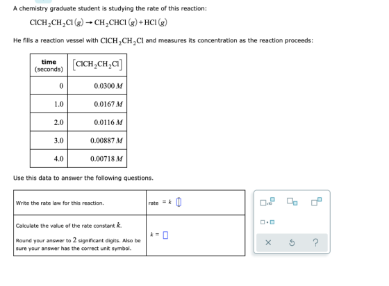 A chemistry graduate student is studying the rate of this reaction: CICH CH CI (g) - CH CHCI (g) + HCI (g) He fills a reactio